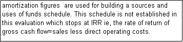 Text Box: amortization figures  are used for building a sources and uses of funds schedule. This schedule is not established in this evaluation which stops at IRR ie, the rate of return of gross cash flow=sales less direct operating costs.